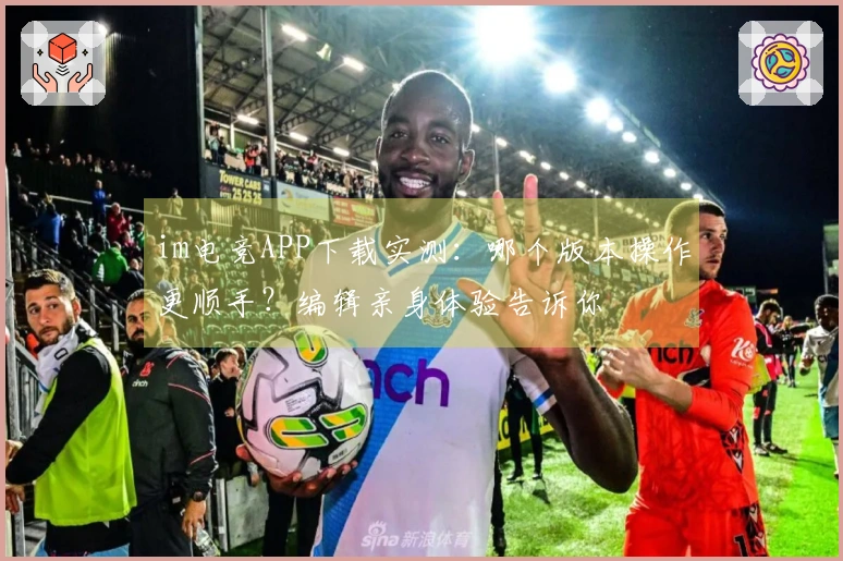 im电竞APP下载实测：哪个版本操作更顺手？编辑亲身体验告诉你