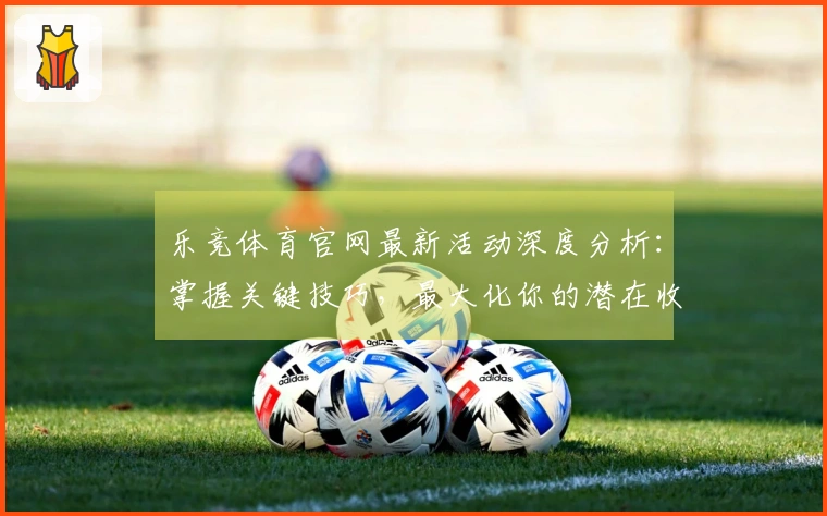 乐竞体育官网最新活动深度分析：掌握关键技巧，最大化你的潜在收益