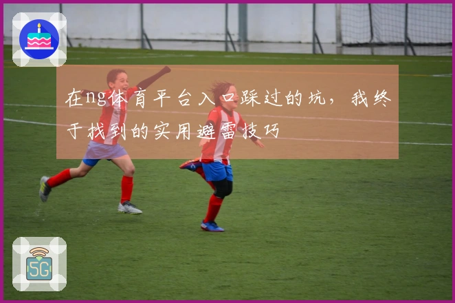 在ng体育平台入口踩过的坑，我终于找到的实用避雷技巧