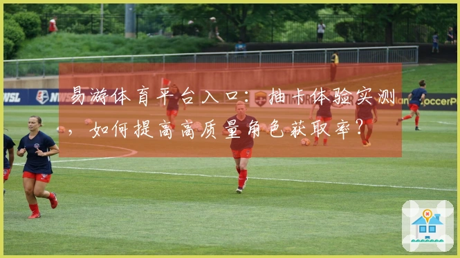 易游体育平台入口：抽卡体验实测，如何提高高质量角色获取率？