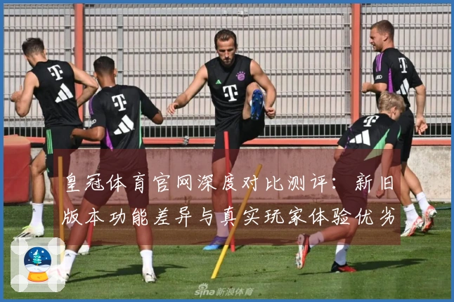 皇冠体育官网深度对比测评：新旧版本功能差异与真实玩家体验优劣分析