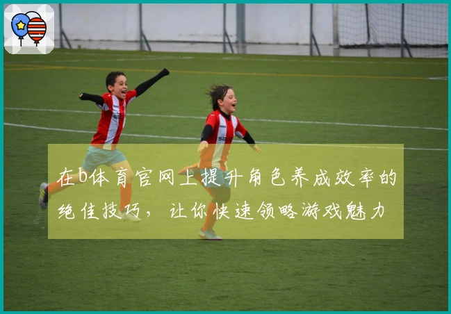 在b体育官网上提升角色养成效率的绝佳技巧，让你快速领略游戏魅力