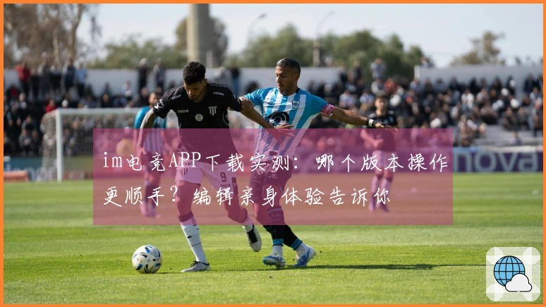 im电竞APP下载实测：哪个版本操作更顺手？编辑亲身体验告诉你
